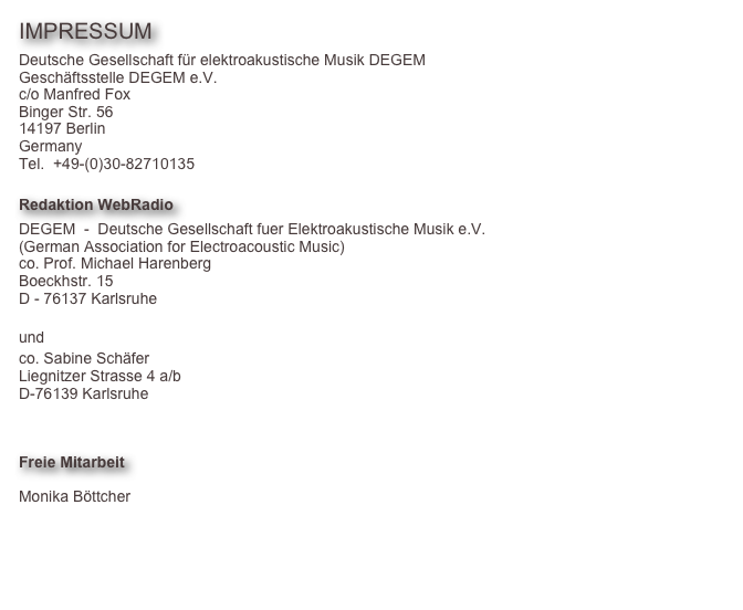 IMPRESSUM
Deutsche Gesellschaft für elektroakustische Musik DEGEM
Geschäftsstelle DEGEM e.V.
c/o Manfred Fox
Binger Str. 56
14197 Berlin
Germany
Tel.  +49-(0)30-82710135

Redaktion WebRadio
DEGEM  -  Deutsche Gesellschaft fuer Elektroakustische Musik e.V.
(German Association for Electroacoustic Music)
co. Prof. Michael Harenberg
Boeckhstr. 15
D - 76137 Karlsruhe
harenberg@degem.de
und
co. Sabine Schäfer
Liegnitzer Strasse 4 a/b
D-76139 Karlsruhe
sabine@topophonien.de


Freie Mitarbeit

Monika Böttcher
Florian Grote

info@degem.de
http://www.degem.de

