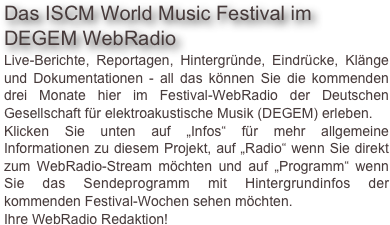 Das ISCM World Music Festival im DEGEM WebRadio
Live-Berichte, Reportagen, Hintergründe, Eindrücke, Klänge und Dokumentationen - all das können Sie die kommenden drei Monate hier im Festival-WebRadio der Deutschen Gesellschaft für elektroakustische Musik (DEGEM) erleben. Klicken Sie unten auf „Infos“ für mehr allgemeine Informationen zu diesem Projekt, auf „Radio“ wenn Sie direkt zum WebRadio-Stream möchten und auf „Programm“ wenn Sie das Sendeprogramm mit Hintergrundinfos der kommenden Festival-Wochen sehen möchten.
Ihre WebRadio Redaktion!