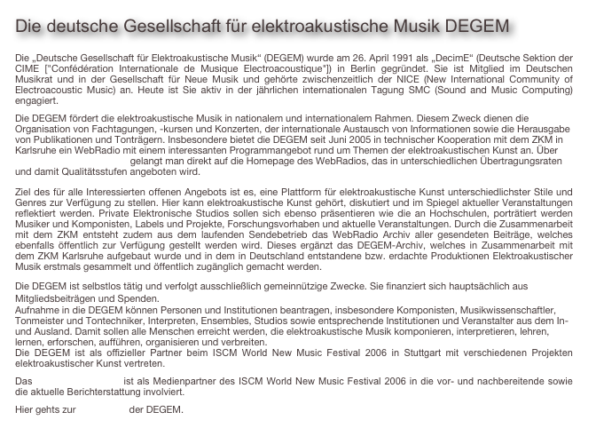 Die deutsche Gesellschaft für elektroakustische Musik DEGEM

Die „Deutsche Gesellschaft für Elektroakustische Musik“ (DEGEM) wurde am 26. April 1991 als „DecimE“ (Deutsche Sektion der CIME ["Confédération Internationale de Musique Electroacoustique"]) in Berlin gegründet. Sie ist Mitglied im Deutschen Musikrat und in der Gesellschaft für Neue Musik und gehörte zwischenzeitlich der NICE (New International Community of Electroacoustic Music) an. Heute ist Sie aktiv in der jährlichen internationalen Tagung SMC (Sound and Music Computing) engagiert.
Die DEGEM fördert die elektroakustische Musik in nationalem und internationalem Rahmen. Diesem Zweck dienen die Organisation von Fachtagungen, -kursen und Konzerten, der internationale Austausch von Informationen sowie die Herausgabe von Publikationen und Tonträgern. Insbesondere bietet die DEGEM seit Juni 2005 in technischer Kooperation mit dem ZKM in Karlsruhe ein WebRadio mit einem interessanten Programmangebot rund um Themen der elektroakustischen Kunst an. Über www.degem.de/webradio gelangt man direkt auf die Homepage des WebRadios, das in unterschiedlichen Übertragungsraten und damit Qualitätsstufen angeboten wird.
Ziel des für alle Interessierten offenen Angebots ist es, eine Plattform für elektroakustische Kunst unterschiedlichster Stile und Genres zur Verfügung zu stellen. Hier kann elektroakustische Kunst gehört, diskutiert und im Spiegel aktueller Veranstaltungen reflektiert werden. Private Elektronische Studios sollen sich ebenso präsentieren wie die an Hochschulen, porträtiert werden Musiker und Komponisten, Labels und Projekte, Forschungsvorhaben und aktuelle Veranstaltungen. Durch die Zusammenarbeit mit dem ZKM entsteht zudem aus dem laufenden Sendebetrieb das WebRadio Archiv aller gesendeten Beiträge, welches ebenfalls öffentlich zur Verfügung gestellt werden wird. Dieses ergänzt das DEGEM-Archiv, welches in Zusammenarbeit mit dem ZKM Karlsruhe aufgebaut wurde und in dem in Deutschland entstandene bzw. erdachte Produktionen Elektroakustischer Musik erstmals gesammelt und öffentlich zugänglich gemacht werden.
Die DEGEM ist selbstlos tätig und verfolgt ausschließlich gemeinnützige Zwecke. Sie finanziert sich hauptsächlich aus Mitgliedsbeiträgen und Spenden.
Aufnahme in die DEGEM können Personen und Institutionen beantragen, insbesondere Komponisten, Musikwissenschaftler, Tonmeister und Tontechniker, Interpreten, Ensembles, Studios sowie entsprechende Institutionen und Veranstalter aus dem In- und Ausland. Damit sollen alle Menschen erreicht werden, die elektroakustische Musik komponieren, interpretieren, lehren, lernen, erforschen, aufführen, organisieren und verbreiten.
Die DEGEM ist als offizieller Partner beim ISCM World New Music Festival 2006 in Stuttgart mit verschiedenen Projekten elektroakustischer Kunst vertreten. 
Das DEGEM-WebRadio ist als Medienpartner des ISCM World New Music Festival 2006 in die vor- und nachbereitende sowie die aktuelle Berichterstattung involviert.
Hier gehts zur Homepage der DEGEM.